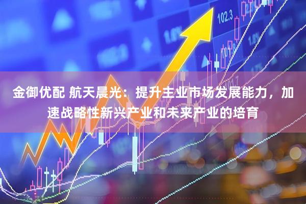 金御优配 航天晨光：提升主业市场发展能力，加速战略性新兴产业和未来产业的培育