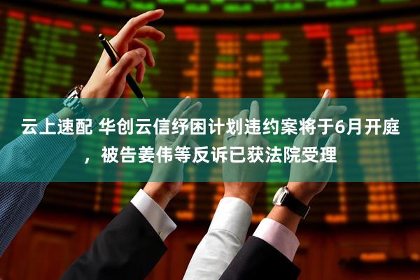 云上速配 华创云信纾困计划违约案将于6月开庭，被告姜伟等反诉已获法院受理