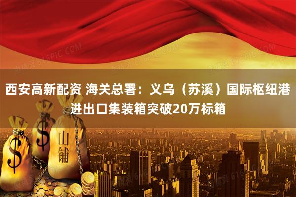 西安高新配资 海关总署：义乌（苏溪）国际枢纽港进出口集装箱突破20万标箱