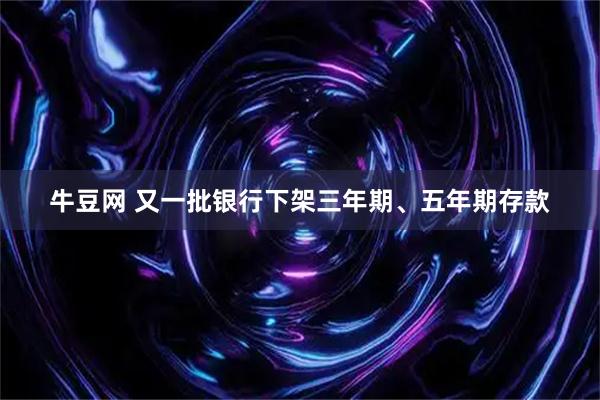 牛豆网 又一批银行下架三年期、五年期存款