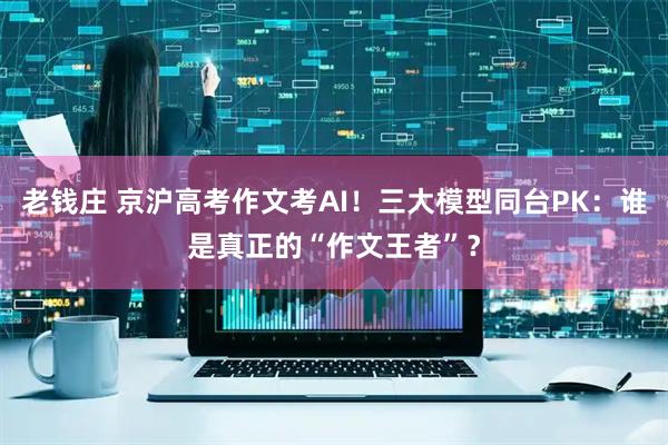 老钱庄 京沪高考作文考AI！三大模型同台PK：谁是真正的“作文王者”？