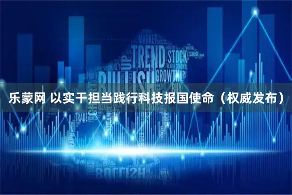 乐蒙网 以实干担当践行科技报国使命（权威发布）