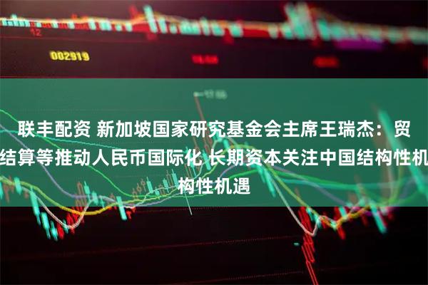 联丰配资 新加坡国家研究基金会主席王瑞杰：贸易结算等推动人民币国际化 长期资本关注中国结构性机遇