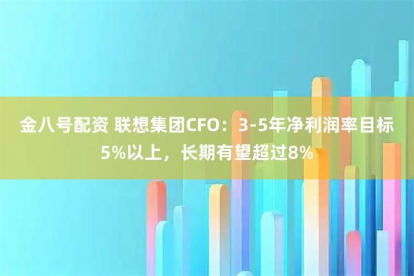 金八号配资 联想集团CFO：3-5年净利润率目标5%以上，长期有望超过8%