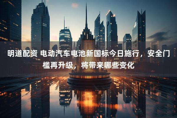 明道配资 电动汽车电池新国标今日施行，安全门槛再升级，将带来哪些变化