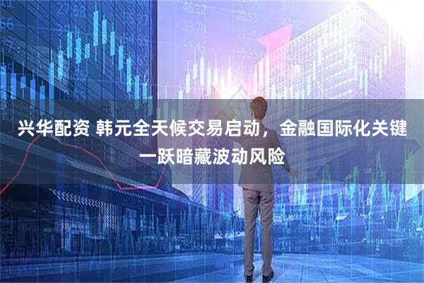 兴华配资 韩元全天候交易启动，金融国际化关键一跃暗藏波动风险