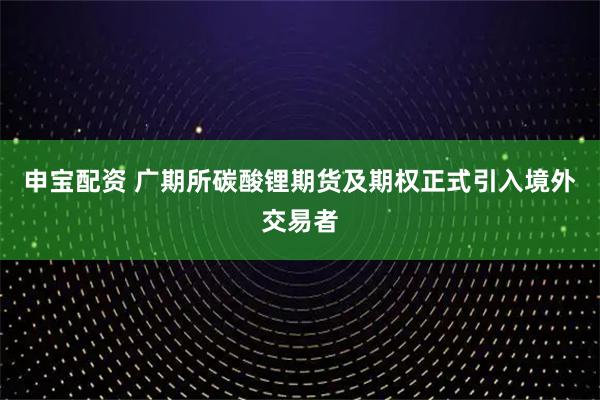 申宝配资 广期所碳酸锂期货及期权正式引入境外交易者