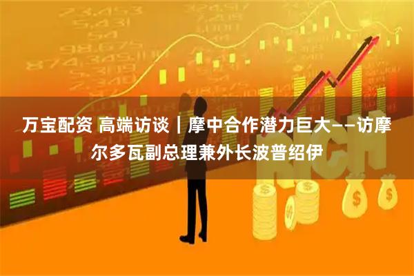 万宝配资 高端访谈｜摩中合作潜力巨大——访摩尔多瓦副总理兼外长波普绍伊