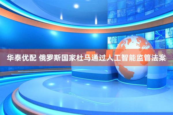 华泰优配 俄罗斯国家杜马通过人工智能监管法案