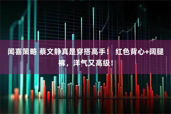 闻喜策略 蔡文静真是穿搭高手！ 红色背心+阔腿裤，洋气又高级！