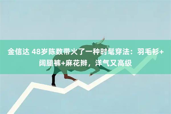 金信达 48岁陈数带火了一种时髦穿法：羽毛衫+阔腿裤+麻花辫，洋气又高级