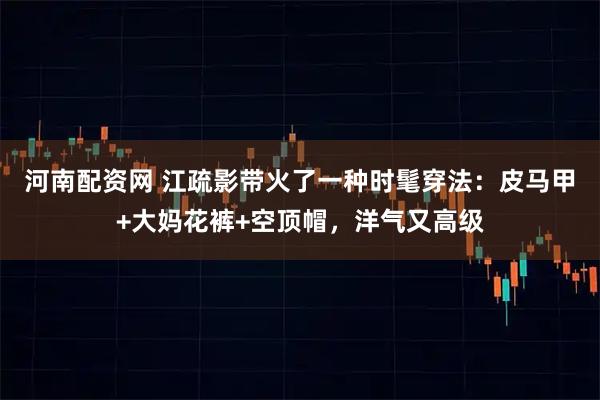 河南配资网 江疏影带火了一种时髦穿法：皮马甲+大妈花裤+空顶帽，洋气又高级