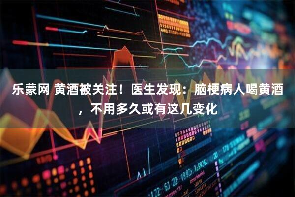 乐蒙网 黄酒被关注！医生发现：脑梗病人喝黄酒，不用多久或有这几变化