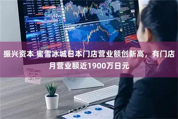 振兴资本 蜜雪冰城日本门店营业额创新高，有门店月营业额近1900万日元