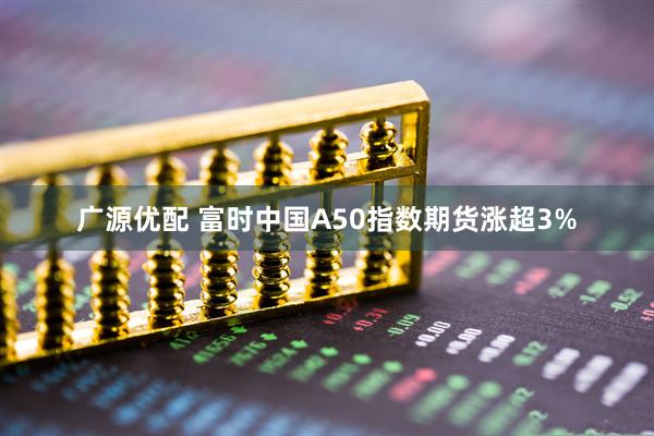 广源优配 富时中国A50指数期货涨超3%